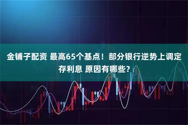 金铺子配资 最高65个基点！部分银行逆势上调定存利息 原因有哪些？