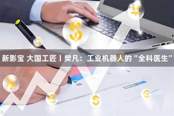 新影宝 大国工匠丨樊凡：工业机器人的“全科医生”