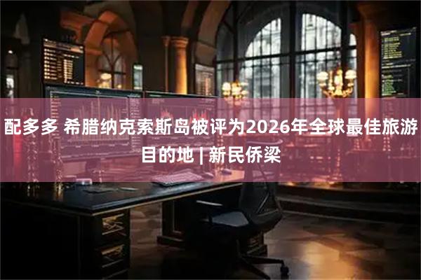 配多多 希腊纳克索斯岛被评为2026年全球最佳旅游目的地 | 新民侨梁