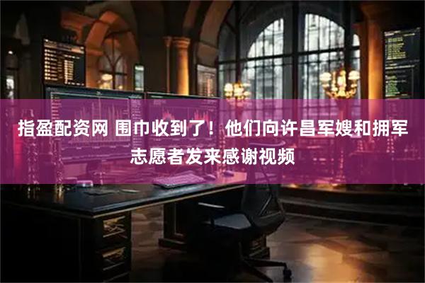 指盈配资网 围巾收到了！他们向许昌军嫂和拥军志愿者发来感谢视频