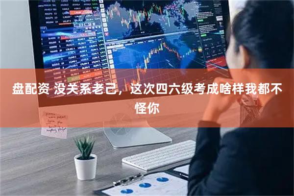 盘配资 没关系老己，这次四六级考成啥样我都不怪你