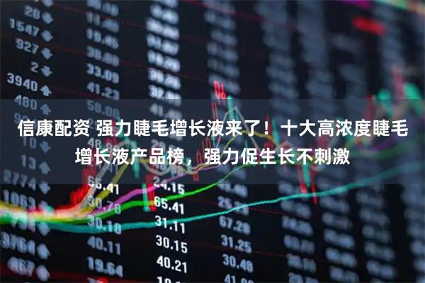 信康配资 强力睫毛增长液来了！十大高浓度睫毛增长液产品榜，强力促生长不刺激