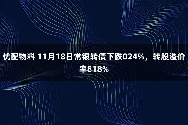 优配物料 11月18日常银转债下跌024%，转股溢价率818%