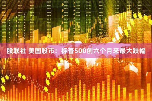 股联社 美国股市：标普500创六个月来最大跌幅
