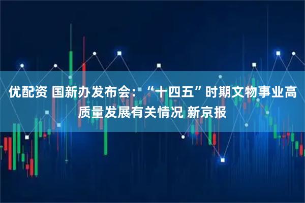 优配资 国新办发布会：“十四五”时期文物事业高质量发展有关情况 新京报