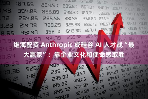 维海配资 Anthropic 成硅谷 AI 人才战“最大赢家”：靠企业文化和使命感取胜