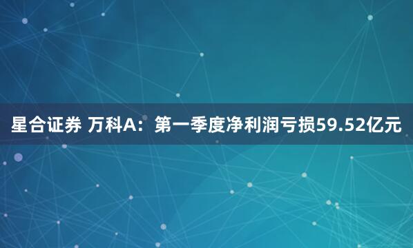星合证券 万科A：第一季度净利润亏损59.52亿元