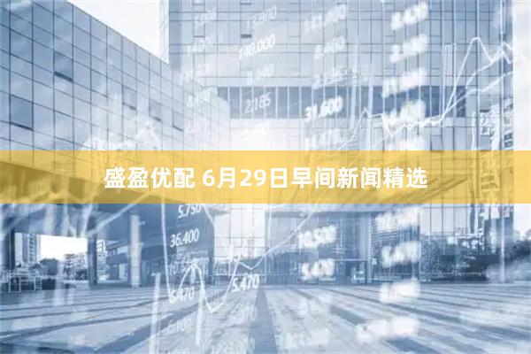 盛盈优配 6月29日早间新闻精选