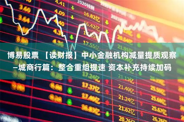 博易股票 【读财报】中小金融机构减量提质观察—城商行篇：整合重组提速 资本补充持续加码