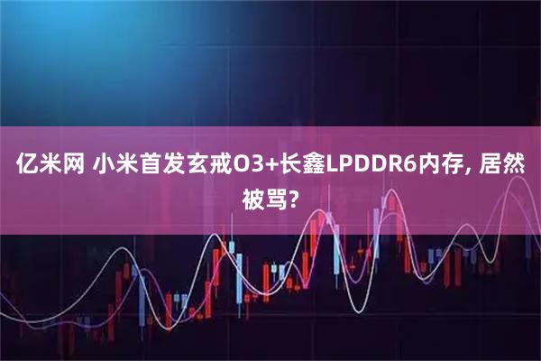 亿米网 小米首发玄戒O3+长鑫LPDDR6内存, 居然被骂?