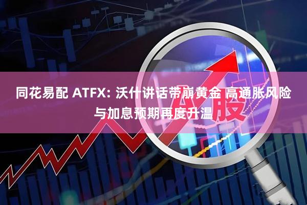 同花易配 ATFX: 沃什讲话带崩黄金 高通胀风险与加息预期再度升温