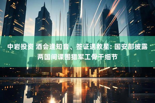 中岩投资 酒会逢知音、签证遇救星: 国安部披露两国间谍围猎军工骨干细节